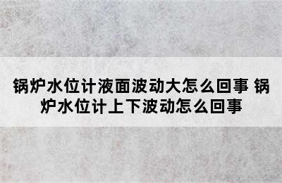 锅炉水位计液面波动大怎么回事 锅炉水位计上下波动怎么回事